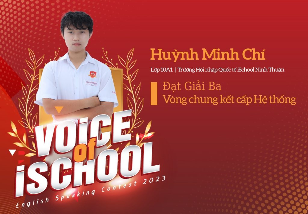 Được biết, Minh Chí cũng là học sinh duy nhất đại diện iSchool Ninh Thuận tham gia cuộc thi Voice of iSchool cấp Hệ thống Trường Hội nhập Quốc tế iSchool và mang về thành tích Tiếng Anh đáng tự hào là Giải Ba cho trường.